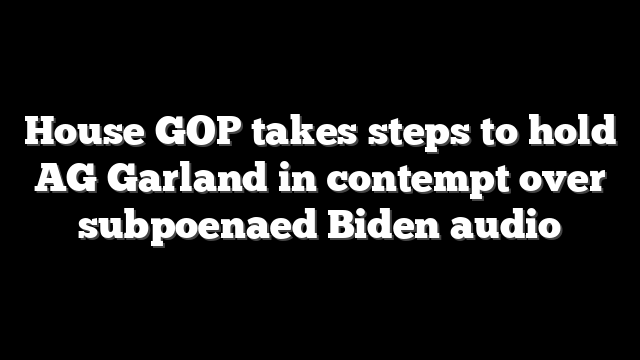 House GOP takes steps to hold AG Garland in contempt over subpoenaed Biden audio