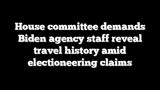House committee demands Biden agency staff reveal travel history amid electioneering claims