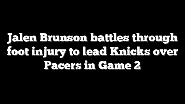 Jalen Brunson battles through foot injury to lead Knicks over Pacers in Game 2