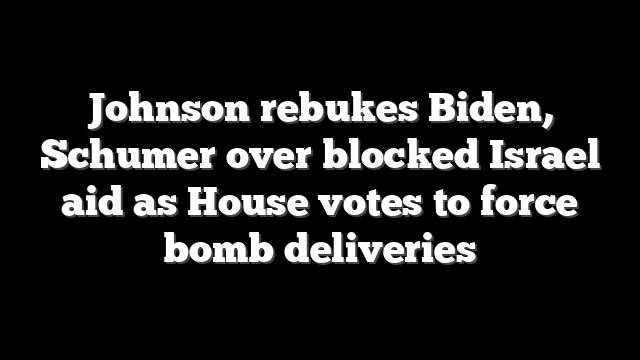 Johnson rebukes Biden, Schumer over blocked Israel aid as House votes to force bomb deliveries