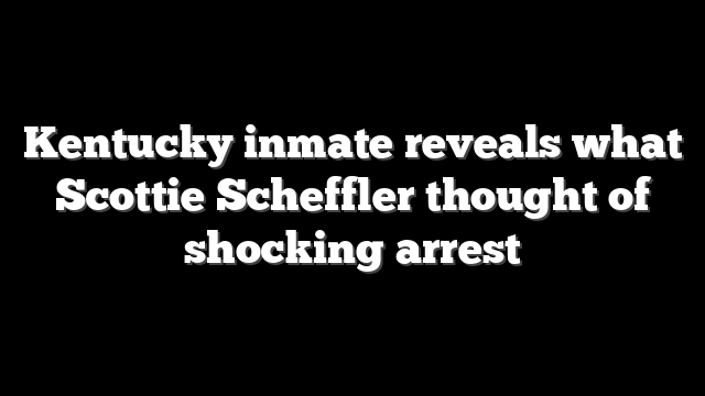 Kentucky inmate reveals what Scottie Scheffler thought of shocking arrest