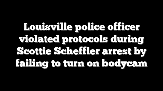 Louisville police officer violated protocols during Scottie Scheffler arrest by failing to turn on bodycam