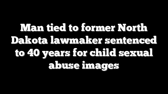 Man tied to former North Dakota lawmaker sentenced to 40 years for child sexual abuse images