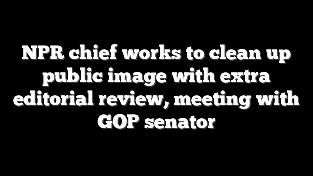 NPR chief works to clean up public image with extra editorial review, meeting with GOP senator