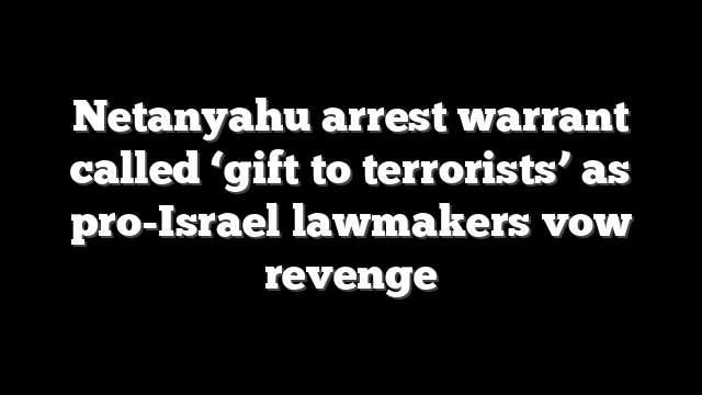 Netanyahu arrest warrant called ‘gift to terrorists’ as pro-Israel lawmakers vow revenge