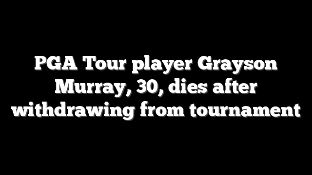 PGA Tour player Grayson Murray, 30, dies after withdrawing from tournament