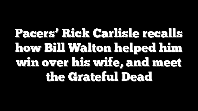 Pacers’ Rick Carlisle recalls how Bill Walton helped him win over his wife, and meet the Grateful Dead