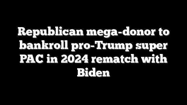 Republican mega-donor to bankroll pro-Trump super PAC in 2024 rematch with Biden
