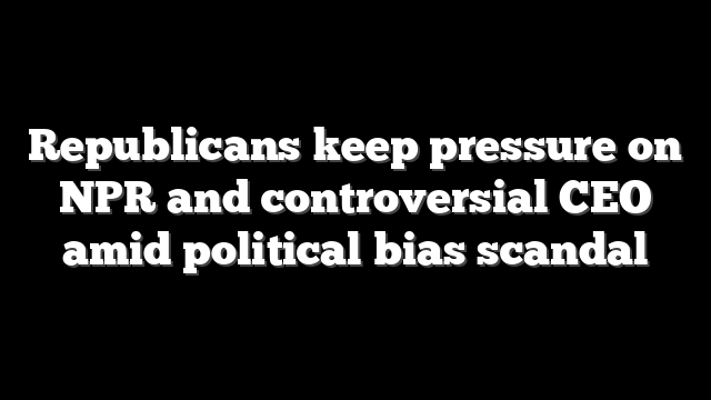 Republicans keep pressure on NPR and controversial CEO amid political bias scandal