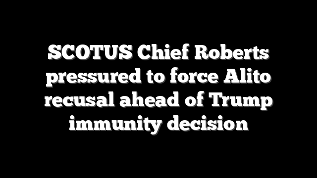 SCOTUS Chief Roberts pressured to force Alito recusal ahead of Trump immunity decision