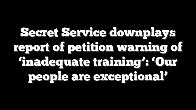 Secret Service downplays report of petition warning of ‘inadequate training’: ‘Our people are exceptional’