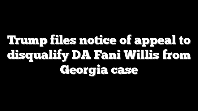 Trump files notice of appeal to disqualify DA Fani Willis from Georgia case