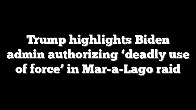 Trump highlights Biden admin authorizing ‘deadly use of force’ in Mar-a-Lago raid