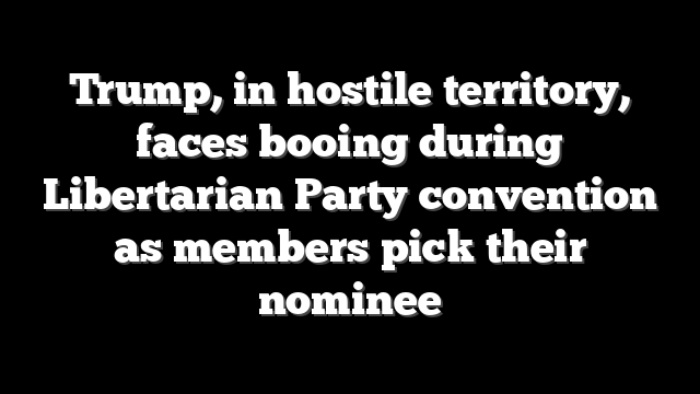Trump, in hostile territory, faces booing during Libertarian Party convention as members pick their nominee