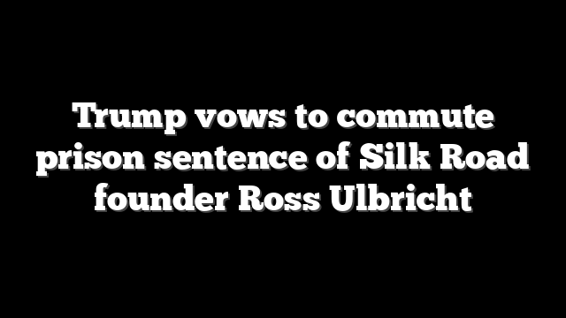 Trump vows to commute prison sentence of Silk Road founder Ross Ulbricht