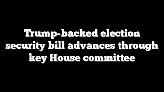 Trump-backed election security bill advances through key House committee