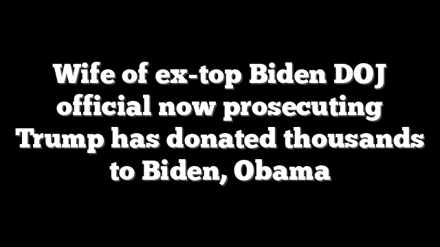 Wife of ex-top Biden DOJ official now prosecuting Trump has donated thousands to Biden, Obama