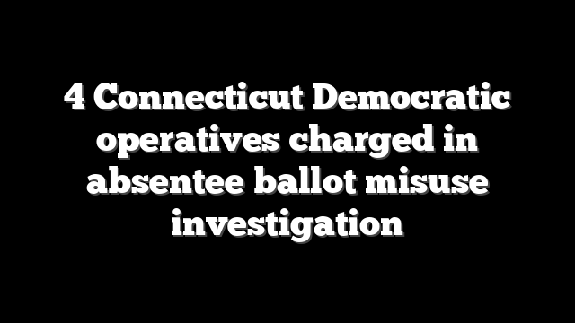 4 Connecticut Democratic operatives charged in absentee ballot misuse investigation