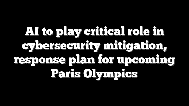 AI to play critical role in cybersecurity mitigation, response plan for upcoming Paris Olympics