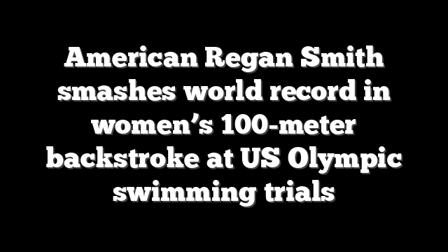American Regan Smith smashes world record in women’s 100-meter backstroke at US Olympic swimming trials