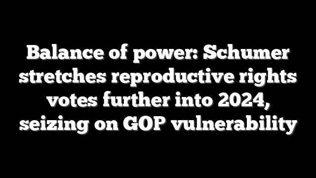 Balance of power: Schumer stretches reproductive rights votes further into 2024, seizing on GOP vulnerability