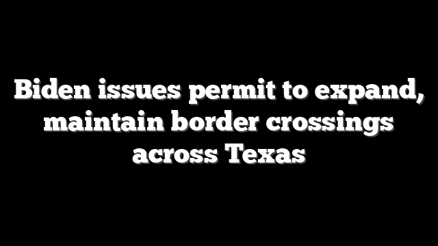 Biden issues permit to expand, maintain border crossings across Texas