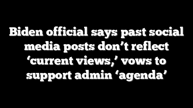 Biden official says past social media posts don’t reflect ‘current views,’ vows to support admin ‘agenda’
