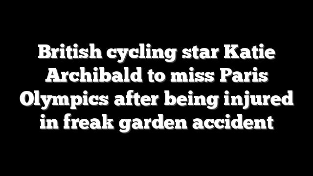 British cycling star Katie Archibald to miss Paris Olympics after being injured in freak garden accident