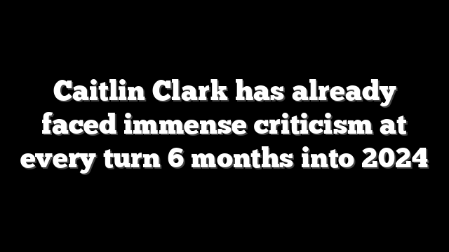 Caitlin Clark has already faced immense criticism at every turn 6 months into 2024