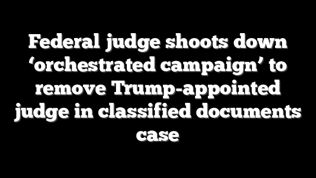 Federal judge shoots down ‘orchestrated campaign’ to remove Trump-appointed judge in classified documents case