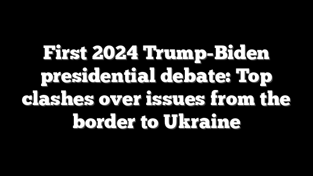 First 2024 Trump-Biden presidential debate: Top clashes over issues from the border to Ukraine