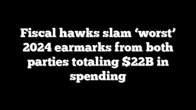 Fiscal hawks slam ‘worst’ 2024 earmarks from both parties totaling $22B in spending