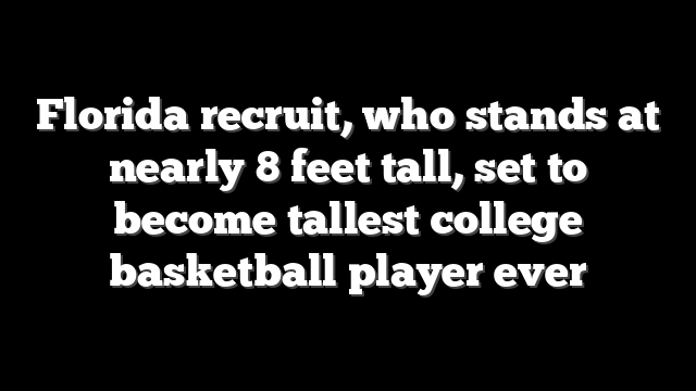 Florida recruit, who stands at nearly 8 feet tall, set to become tallest college basketball player ever