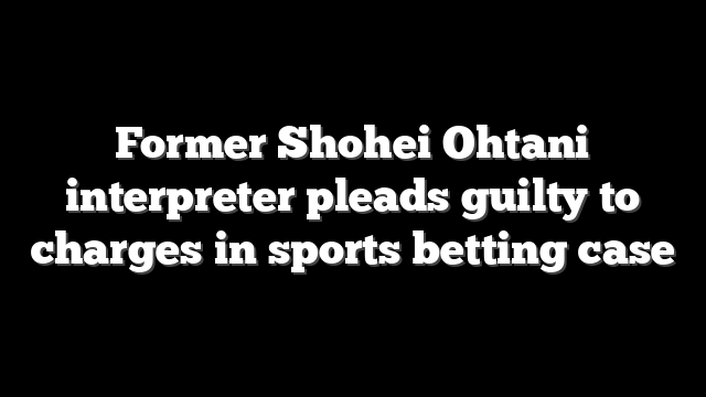 Former Shohei Ohtani interpreter pleads guilty to charges in sports betting case