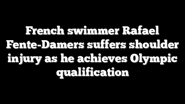 French swimmer Rafael Fente-Damers suffers shoulder injury as he achieves Olympic qualification