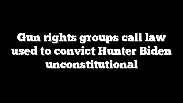 Gun rights groups call law used to convict Hunter Biden unconstitutional
