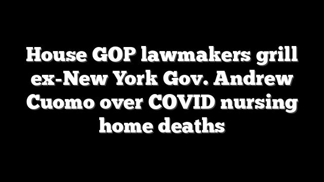 House GOP lawmakers grill ex-New York Gov. Andrew Cuomo over COVID nursing home deaths
