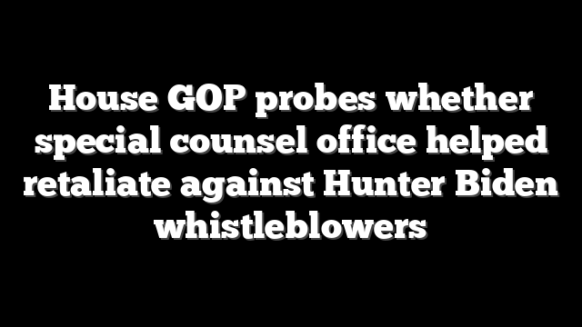 House GOP probes whether special counsel office helped retaliate against Hunter Biden whistleblowers