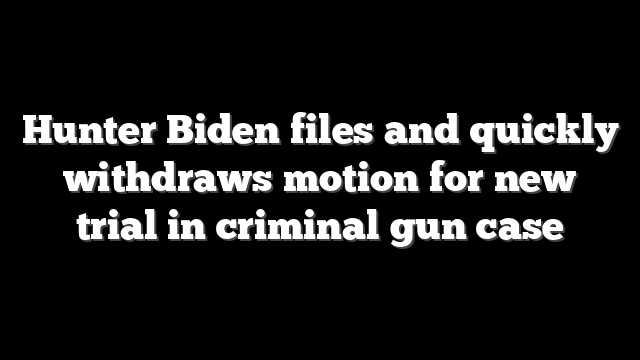 Hunter Biden files and quickly withdraws motion for new trial in criminal gun case