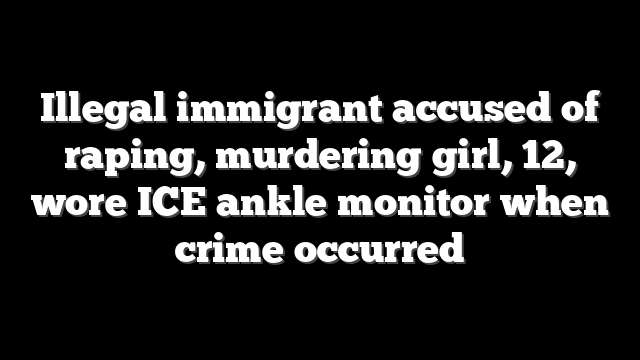 Illegal immigrant accused of raping, murdering girl, 12, wore ICE ankle monitor when crime occurred