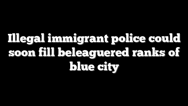 Illegal immigrant police could soon fill beleaguered ranks of blue city
