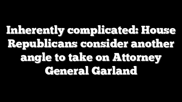 Inherently complicated: House Republicans consider another angle to take on Attorney General Garland