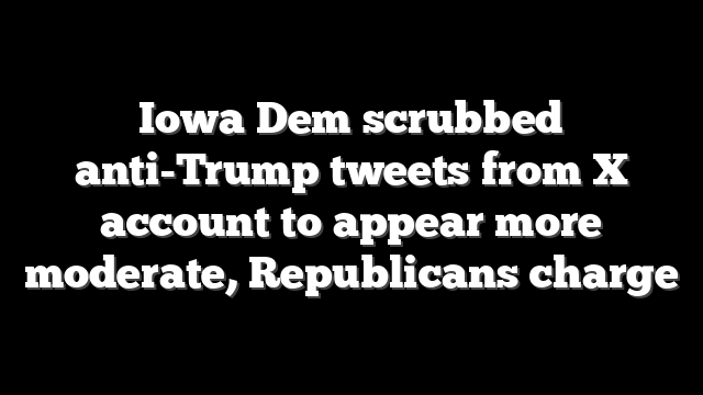 Iowa Dem scrubbed anti-Trump tweets from X account to appear more moderate, Republicans charge