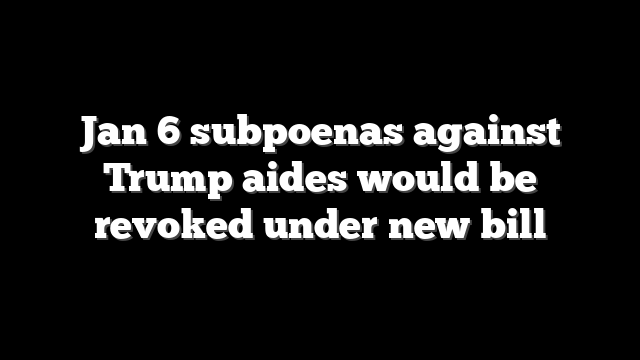 Jan 6 subpoenas against Trump aides would be revoked under new bill