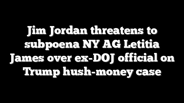 Jim Jordan threatens to subpoena NY AG Letitia James over ex-DOJ official on Trump hush-money case