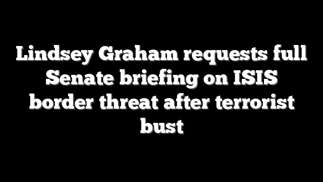 Lindsey Graham requests full Senate briefing on ISIS border threat after terrorist bust