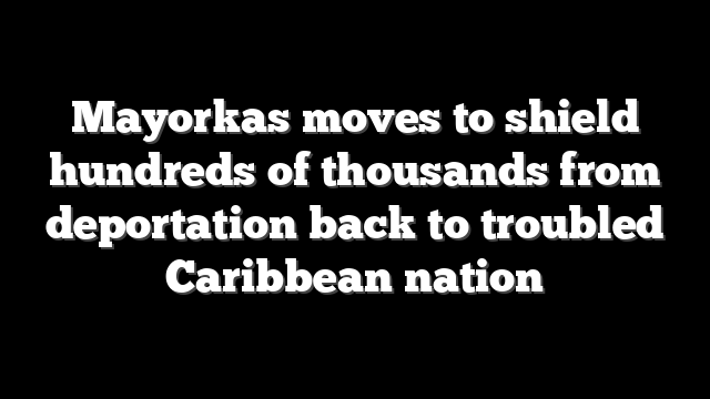Mayorkas moves to shield hundreds of thousands from deportation back to troubled Caribbean nation