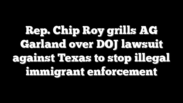 Rep. Chip Roy grills AG Garland over DOJ lawsuit against Texas to stop illegal immigrant enforcement