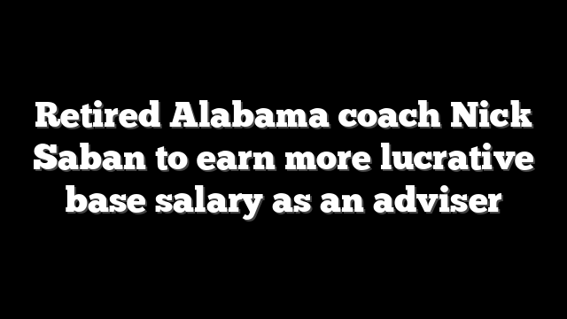 Retired Alabama coach Nick Saban to earn more lucrative base salary as an adviser