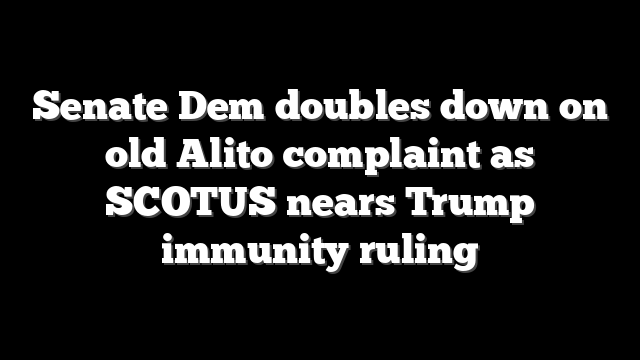 Senate Dem doubles down on old Alito complaint as SCOTUS nears Trump immunity ruling